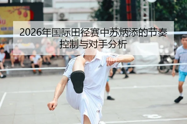 2026年国际田径赛中苏炳添的节奏控制与对手分析